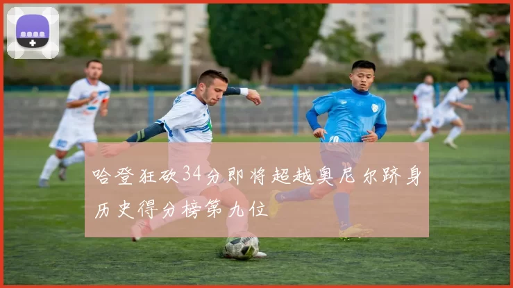 哈登狂砍34分即将超越奥尼尔跻身历史得分榜第九位
