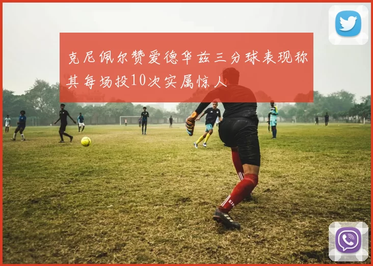 克尼佩尔赞爱德华兹三分球表现称其每场投10次实属惊人