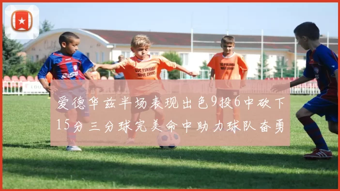 爱德华兹半场表现出色9投6中砍下15分三分球完美命中助力球队奋勇争先