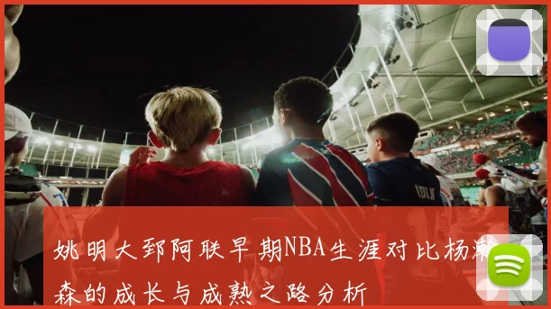 姚明大郅阿联早期NBA生涯对比杨瀚森的成长与成熟之路分析