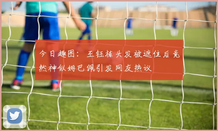 今日趣图：王钰栋头发被遮住后竟然神似姆巴佩引发网友热议