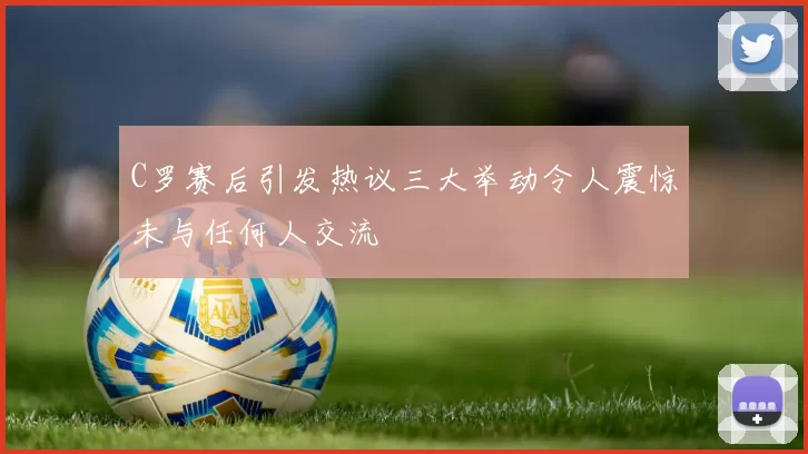 C罗赛后引发热议三大举动令人震惊未与任何人交流