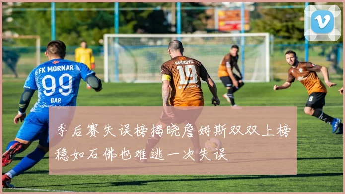 季后赛失误榜揭晓詹姆斯双双上榜稳如石佛也难逃一次失误
