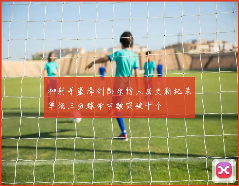 神射手豪泽创凯尔特人历史新纪录单场三分球命中数突破十个