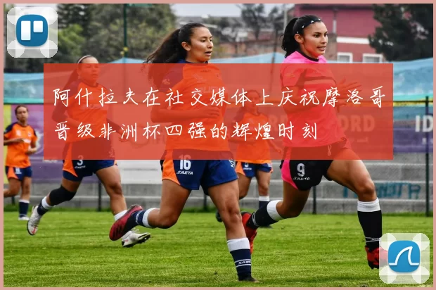 阿什拉夫在社交媒体上庆祝摩洛哥晋级非洲杯四强的辉煌时刻